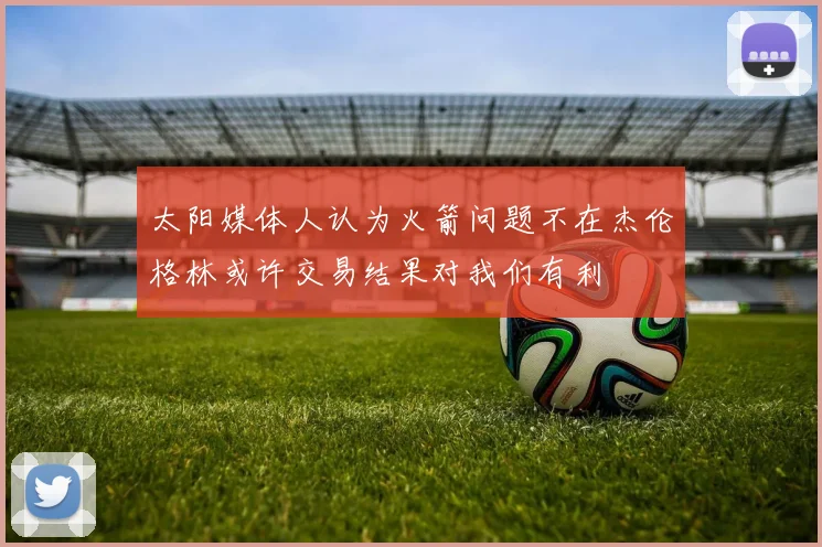 太阳媒体人认为火箭问题不在杰伦格林或许交易结果对我们有利