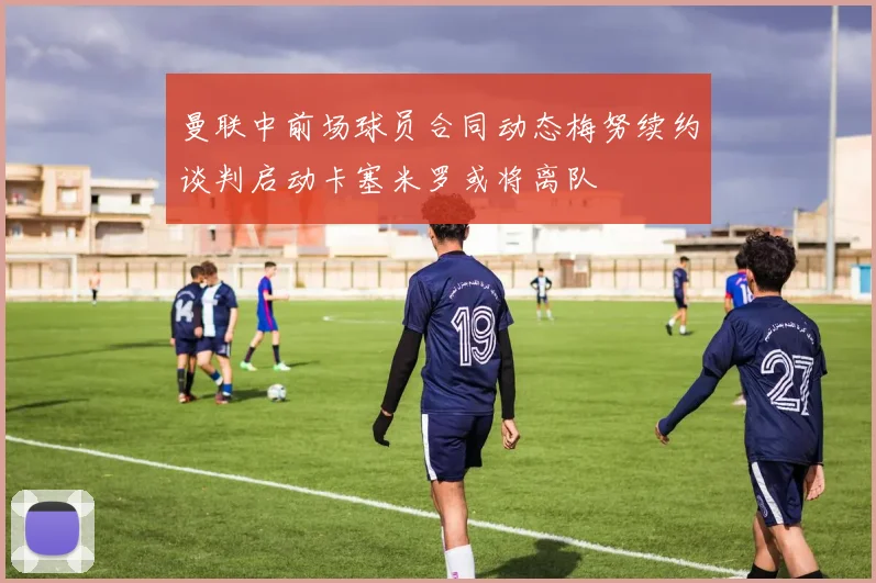 曼联中前场球员合同动态梅努续约谈判启动卡塞米罗或将离队
