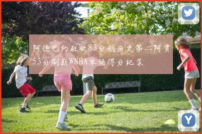 阿德巴约狂砍83分创历史第二阿贾53分刷新WNBA单场得分纪录