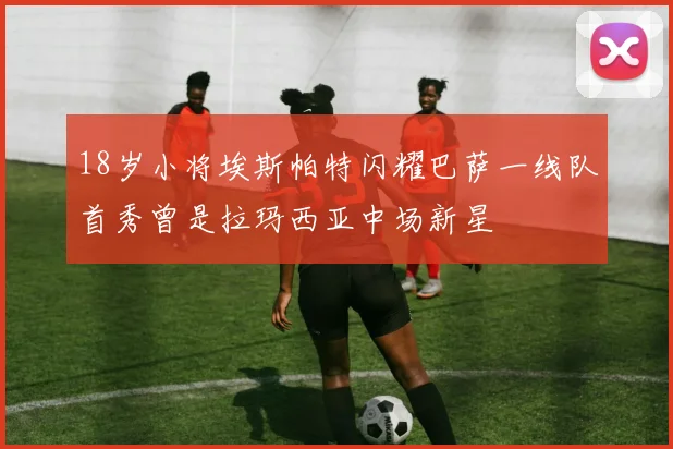 18岁小将埃斯帕特闪耀巴萨一线队首秀曾是拉玛西亚中场新星