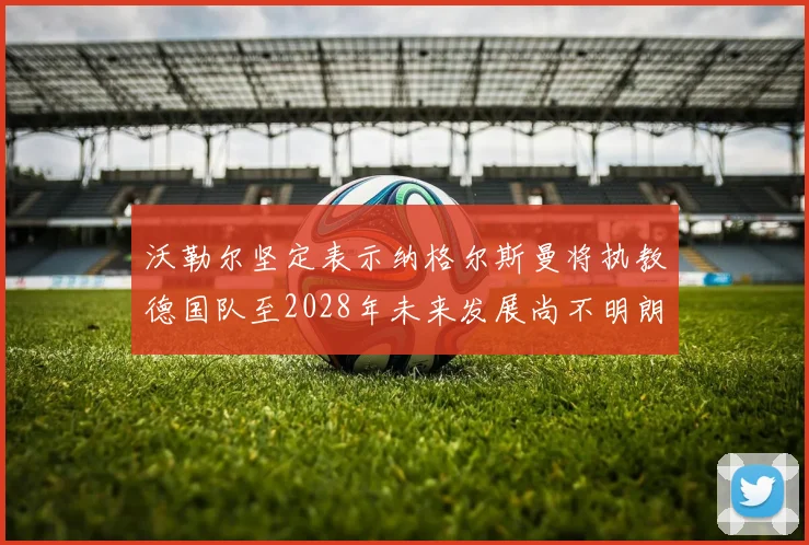 沃勒尔坚定表示纳格尔斯曼将执教德国队至2028年未来发展尚不明朗