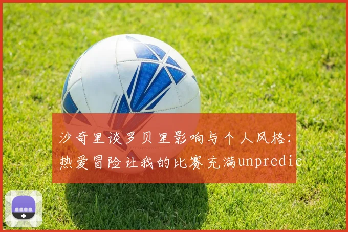沙奇里谈罗贝里影响与个人风格：热爱冒险让我的比赛充满unpredictability