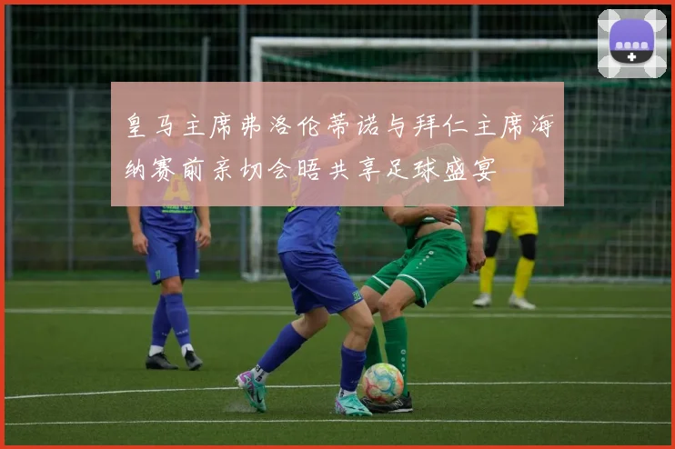 皇马主席弗洛伦蒂诺与拜仁主席海纳赛前亲切会晤共享足球盛宴