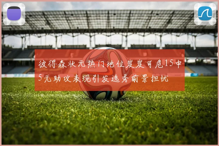 彼得森状元热门地位岌岌可危15中5无助攻表现引发选秀前景担忧