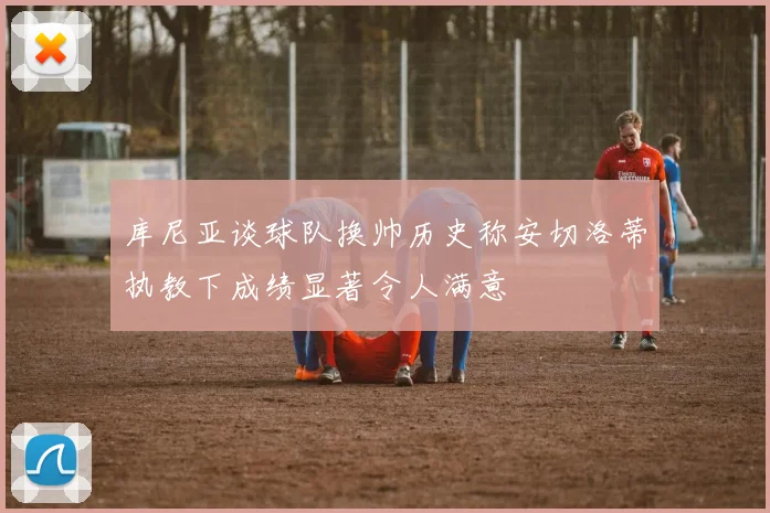 库尼亚谈球队换帅历史称安切洛蒂执教下成绩显著令人满意