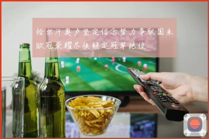 恰尔汗奥卢坚定信念努力争取国米欧冠荣耀尽快锁定冠军地位