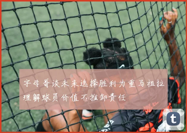字母哥谈未来选择胜利为重马祖拉理解球员价值不推卸责任