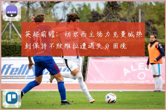 英超前瞻：切尔西主场力克曼城热刺保持不败维拉遭遇失分困境