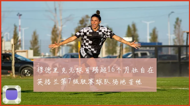 穆德里克无球可踢超16个月独自在英格兰第7级联赛球队场地苦练