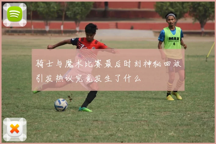 骑士与魔术比赛最后时刻神秘回放引发热议究竟发生了什么