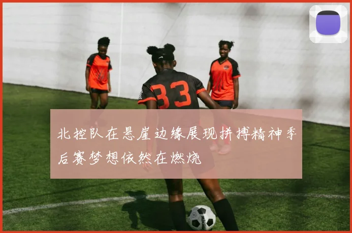北控队在悬崖边缘展现拼搏精神季后赛梦想依然在燃烧