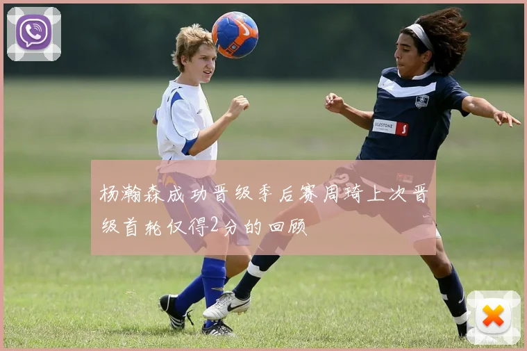 杨瀚森成功晋级季后赛周琦上次晋级首轮仅得2分的回顾