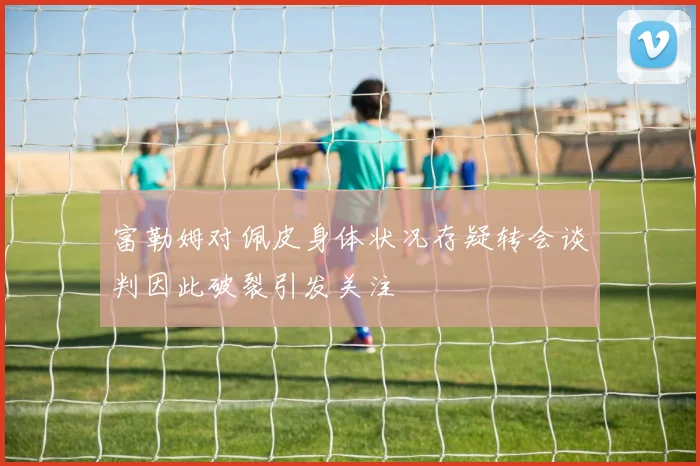 富勒姆对佩皮身体状况存疑转会谈判因此破裂引发关注