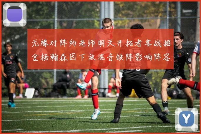 无缘对阵约老师明天开拓者客战掘金杨瀚森因下放混音缺阵影响阵容