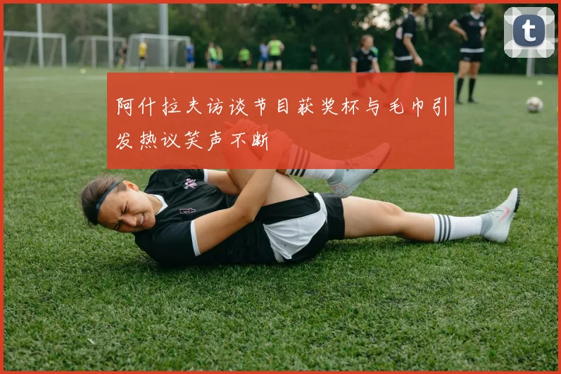 阿什拉夫访谈节目获奖杯与毛巾引发热议笑声不断