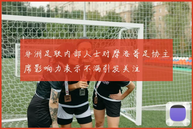 非洲足联内部人士对摩洛哥足协主席影响力表示不满引发关注