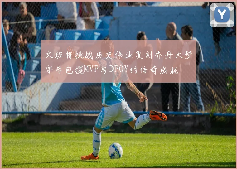 文班将挑战历史伟业复刻乔丹大梦字母包揽MVP与DPOY的传奇成就
