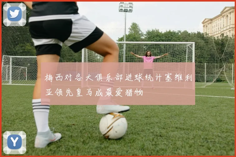 梅西对各大俱乐部进球统计塞维利亚领先皇马成最爱猎物
