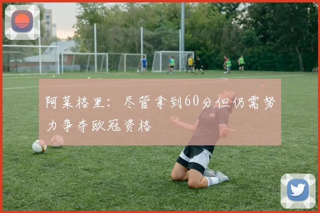 阿莱格里：尽管拿到60分但仍需努力争夺欧冠资格