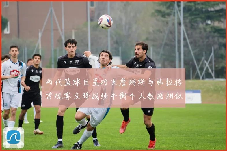 两代篮球巨星对决詹姆斯与弗拉格常规赛交锋战绩平衡个人数据相似