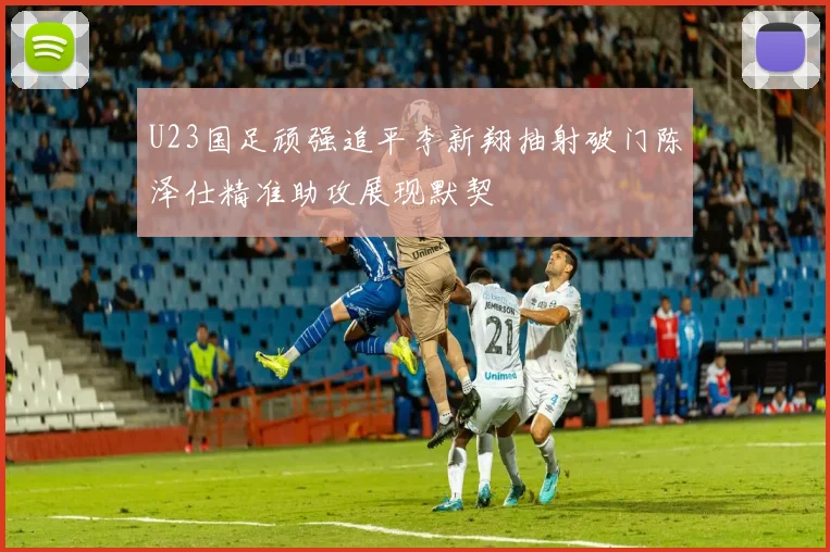 U23国足顽强追平李新翔抽射破门陈泽仕精准助攻展现默契