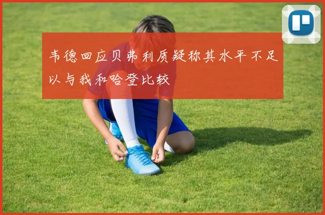 韦德回应贝弗利质疑称其水平不足以与我和哈登比较