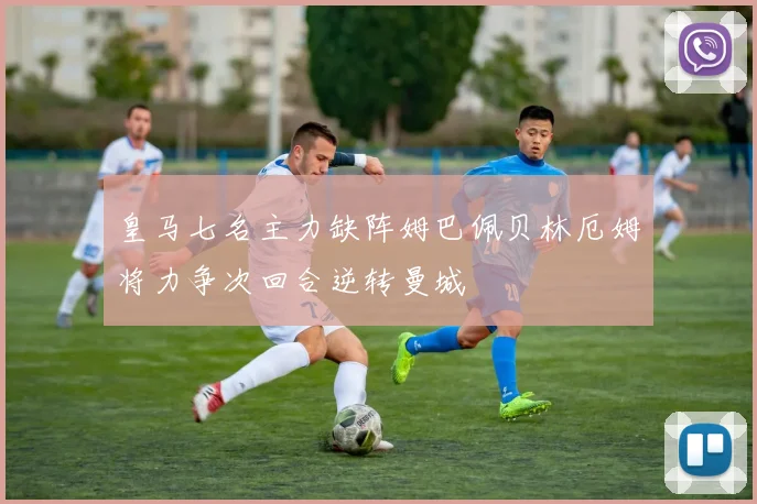 皇马七名主力缺阵姆巴佩贝林厄姆将力争次回合逆转曼城
